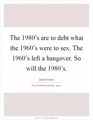 The 1980’s are to debt what the 1960’s were to sex. The 1960’s left a hangover. So will the 1980’s Picture Quote #1