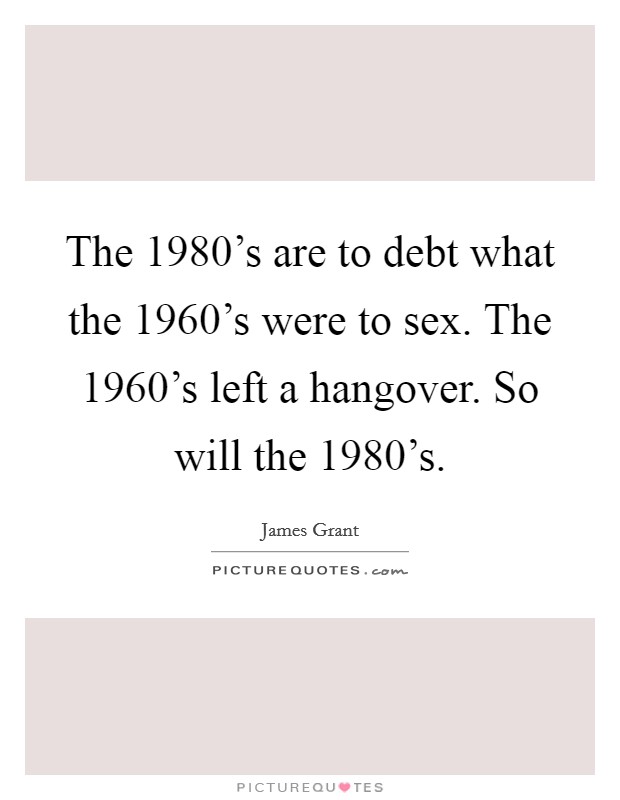 The 1980's are to debt what the 1960's were to sex. The 1960's left a hangover. So will the 1980's Picture Quote #1