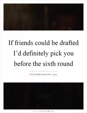 If friends could be drafted I’d definitely pick you before the sixth round Picture Quote #1