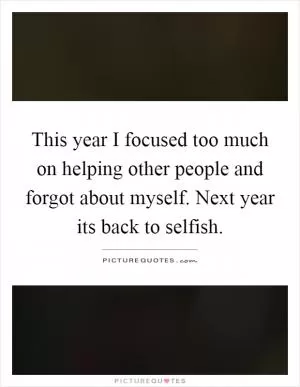 This year I focused too much on helping other people and forgot about myself. Next year its back to selfish Picture Quote #1