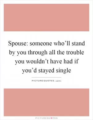 Spouse: someone who’ll stand by you through all the trouble you wouldn’t have had if you’d stayed single Picture Quote #1