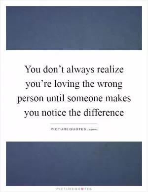 You don’t always realize you’re loving the wrong person until someone makes you notice the difference Picture Quote #1