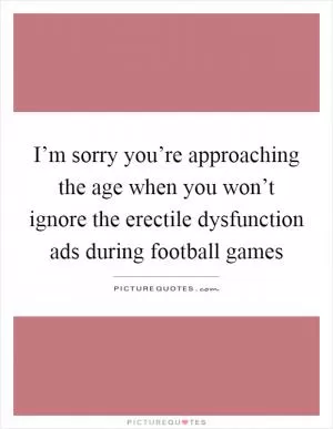 I’m sorry you’re approaching the age when you won’t ignore the erectile dysfunction ads during football games Picture Quote #1