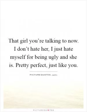 That girl you’re talking to now. I don’t hate her, I just hate myself for being ugly and she is. Pretty perfect, just like you Picture Quote #1