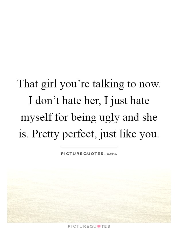 That girl you're talking to now. I don't hate her, I just hate myself for being ugly and she is. Pretty perfect, just like you Picture Quote #1