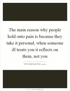 The main reason why people hold onto pain is because they take it personal, when someone ill treats you it reflects on them, not you Picture Quote #1