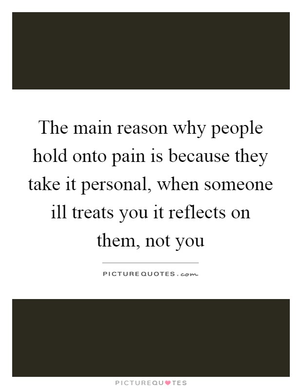 The main reason why people hold onto pain is because they take it personal, when someone ill treats you it reflects on them, not you Picture Quote #1