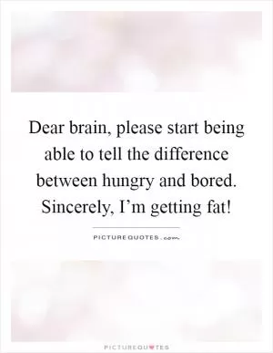 Dear brain, please start being able to tell the difference between hungry and bored. Sincerely, I’m getting fat! Picture Quote #1
