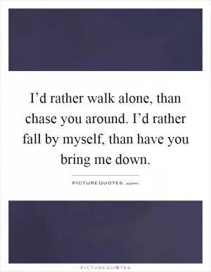 I’d rather walk alone, than chase you around. I’d rather fall by myself, than have you bring me down Picture Quote #1