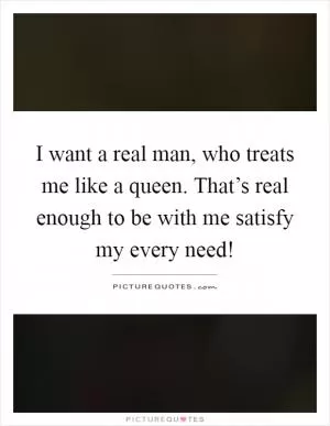 I want a real man, who treats me like a queen. That’s real enough to be with me satisfy my every need! Picture Quote #1