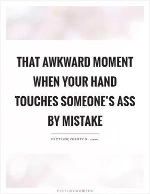 That awkward moment when your hand touches someone’s ass by mistake Picture Quote #1