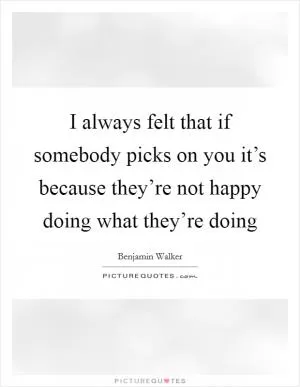 I always felt that if somebody picks on you it’s because they’re not happy doing what they’re doing Picture Quote #1