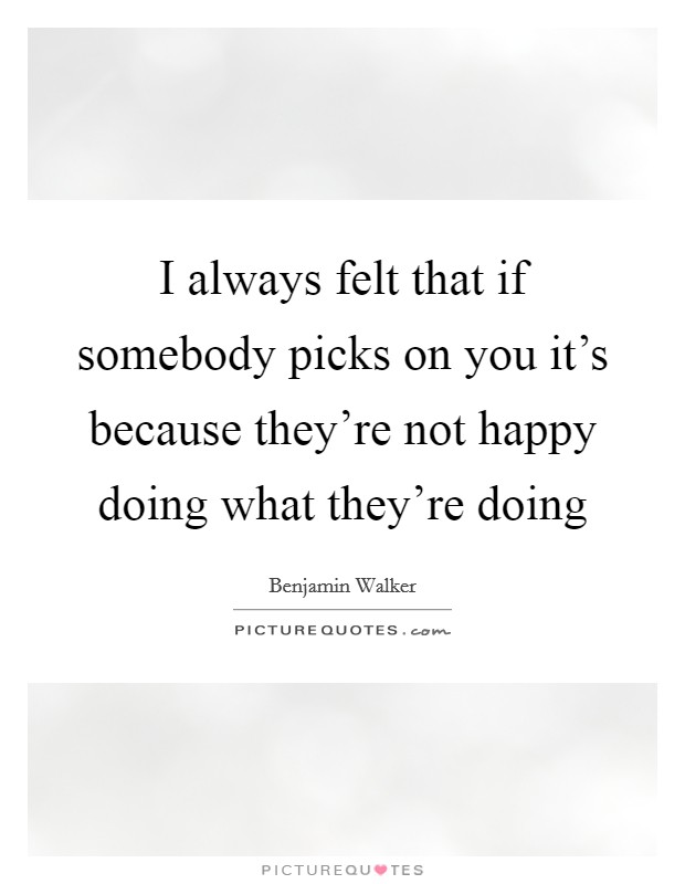 I always felt that if somebody picks on you it's because they're not happy doing what they're doing Picture Quote #1