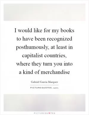 I would like for my books to have been recognized posthumously, at least in capitalist countries, where they turn you into a kind of merchandise Picture Quote #1