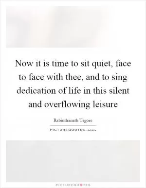 Now it is time to sit quiet, face to face with thee, and to sing dedication of life in this silent and overflowing leisure Picture Quote #1