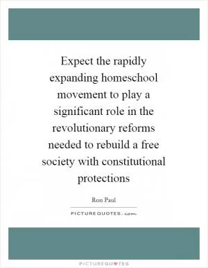 Expect the rapidly expanding homeschool movement to play a significant role in the revolutionary reforms needed to rebuild a free society with constitutional protections Picture Quote #1
