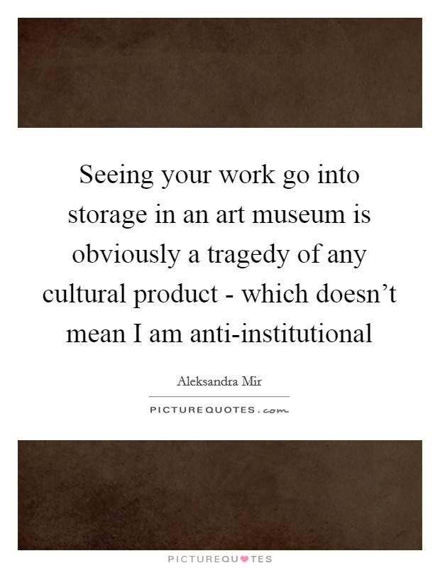 Seeing your work go into storage in an art museum is obviously a tragedy of any cultural product - which doesn't mean I am anti-institutional Picture Quote #1