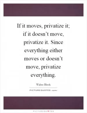 If it moves, privatize it; if it doesn’t move, privatize it. Since everything either moves or doesn’t move, privatize everything Picture Quote #1