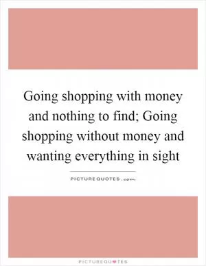 Going shopping with money and nothing to find; Going shopping without money and wanting everything in sight Picture Quote #1