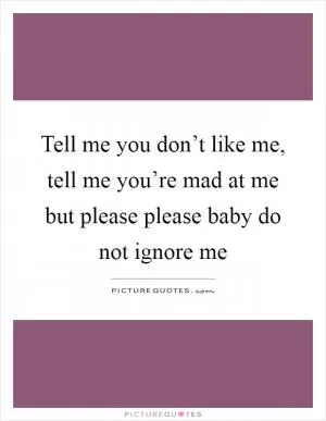 Tell me you don’t like me, tell me you’re mad at me but please please baby do not ignore me Picture Quote #1