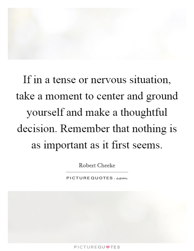 If in a tense or nervous situation, take a moment to center and ground yourself and make a thoughtful decision. Remember that nothing is as important as it first seems Picture Quote #1