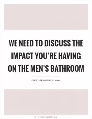 We need to discuss the impact you’re having on the men’s bathroom Picture Quote #1