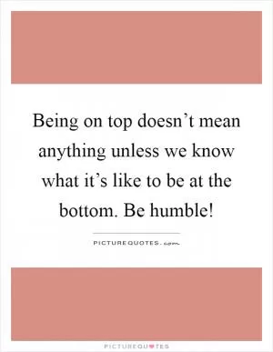 Being on top doesn’t mean anything unless we know what it’s like to be at the bottom. Be humble! Picture Quote #1