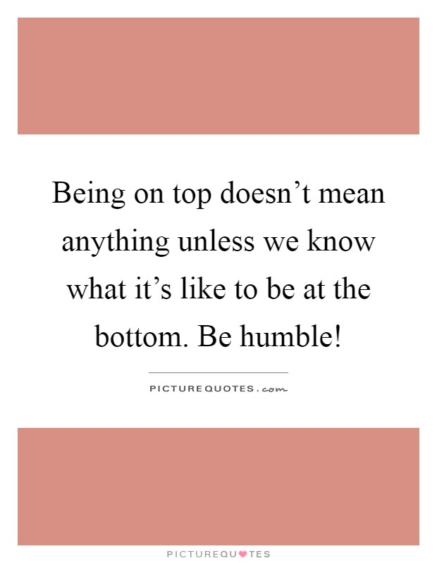 Being on top doesn't mean anything unless we know what it's like to be at the bottom. Be humble! Picture Quote #1