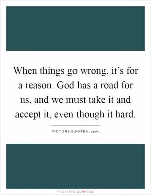 When things go wrong, it’s for a reason. God has a road for us, and we must take it and accept it, even though it hard Picture Quote #1