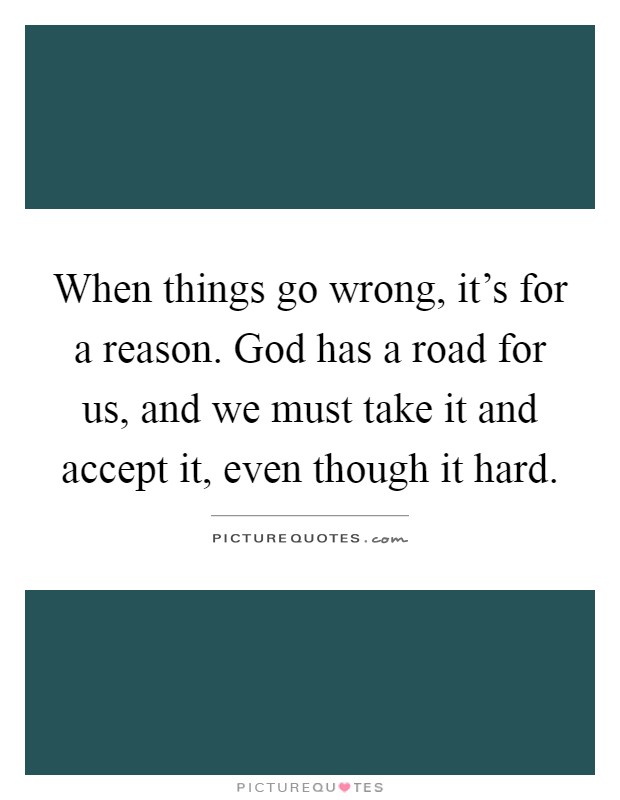 When things go wrong, it's for a reason. God has a road for us, and we must take it and accept it, even though it hard Picture Quote #1