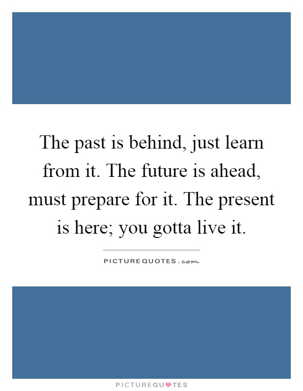 The past is behind, just learn from it. The future is ahead, must prepare for it. The present is here; you gotta live it Picture Quote #1