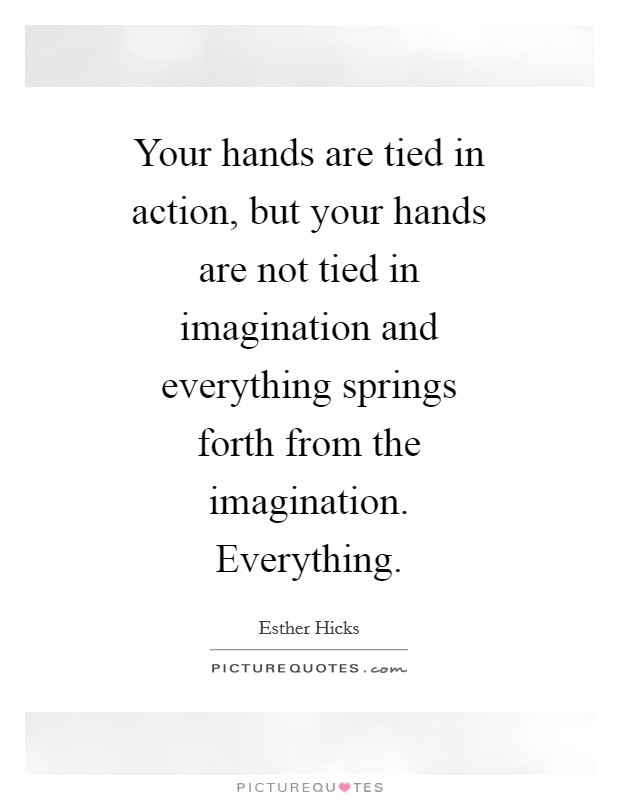 Your hands are tied in action, but your hands are not tied in imagination and everything springs forth from the imagination. Everything Picture Quote #1
