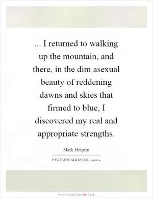 ... I returned to walking up the mountain, and there, in the dim asexual beauty of reddening dawns and skies that firmed to blue, I discovered my real and appropriate strengths Picture Quote #1