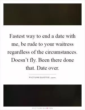 Fastest way to end a date with me, be rude to your waitress regardless of the circumstances. Doesn’t fly. Been there done that. Date over Picture Quote #1