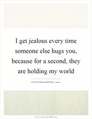 I get jealous every time someone else hugs you, because for a second, they are holding my world Picture Quote #1