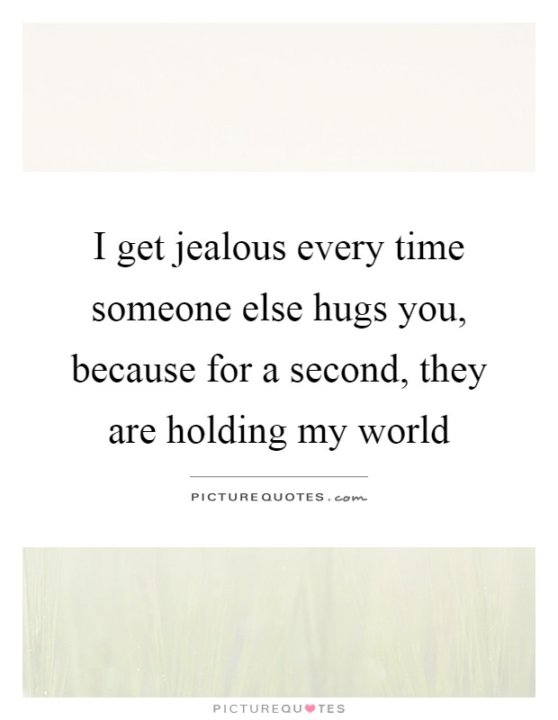 I get jealous every time someone else hugs you, because for a second, they are holding my world Picture Quote #1