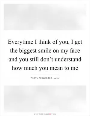 Everytime I think of you, I get the biggest smile on my face and you still don’t understand how much you mean to me Picture Quote #1