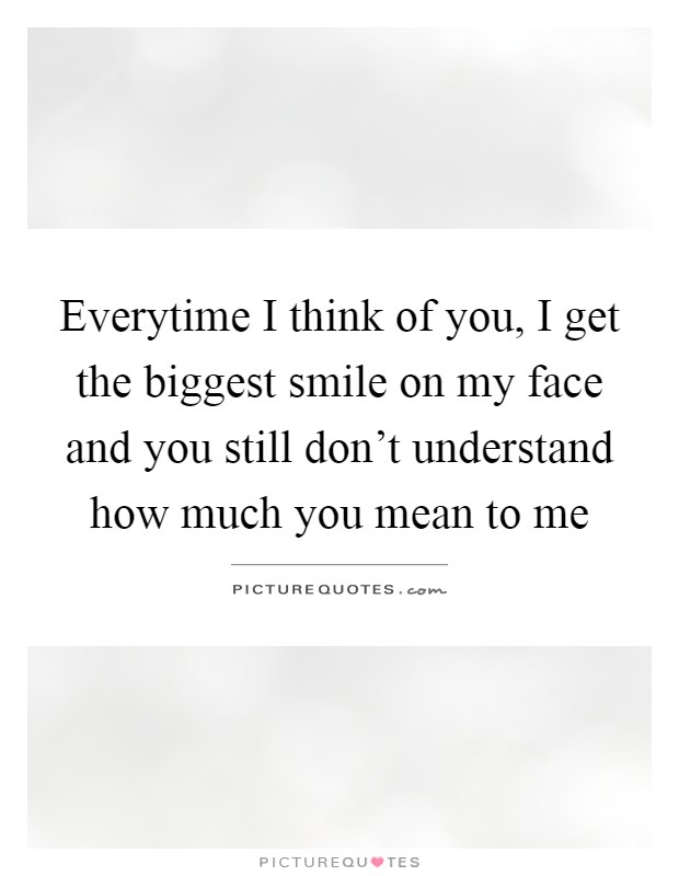 Everytime I think of you, I get the biggest smile on my face and you still don't understand how much you mean to me Picture Quote #1