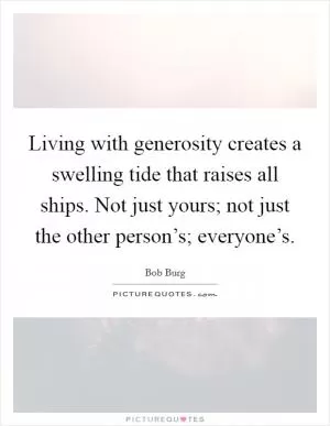 Living with generosity creates a swelling tide that raises all ships. Not just yours; not just the other person’s; everyone’s Picture Quote #1