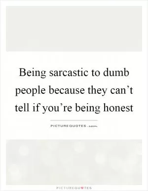 Being sarcastic to dumb people because they can’t tell if you’re being honest Picture Quote #1