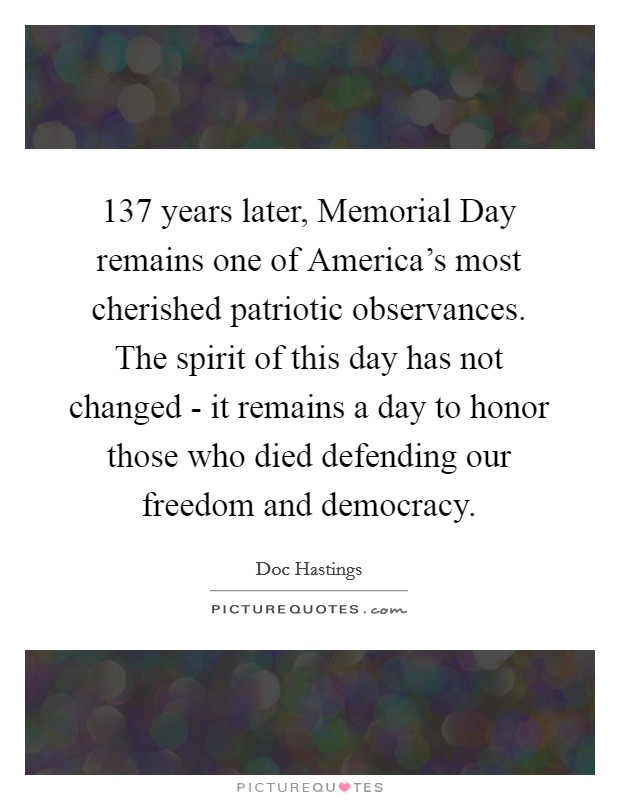 137 years later, Memorial Day remains one of America's most cherished patriotic observances. The spirit of this day has not changed - it remains a day to honor those who died defending our freedom and democracy Picture Quote #1