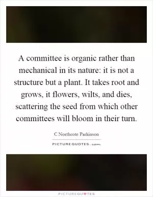 A committee is organic rather than mechanical in its nature: it is not a structure but a plant. It takes root and grows, it flowers, wilts, and dies, scattering the seed from which other committees will bloom in their turn Picture Quote #1