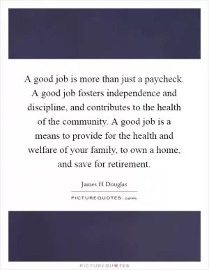 A good job is more than just a paycheck. A good job fosters independence and discipline, and contributes to the health of the community. A good job is a means to provide for the health and welfare of your family, to own a home, and save for retirement Picture Quote #1