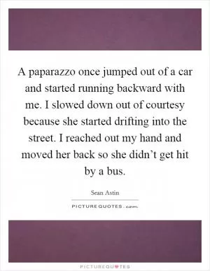 A paparazzo once jumped out of a car and started running backward with me. I slowed down out of courtesy because she started drifting into the street. I reached out my hand and moved her back so she didn’t get hit by a bus Picture Quote #1