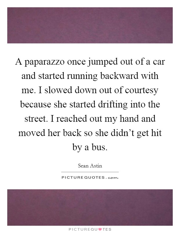 A paparazzo once jumped out of a car and started running backward with me. I slowed down out of courtesy because she started drifting into the street. I reached out my hand and moved her back so she didn't get hit by a bus Picture Quote #1