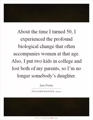 About the time I turned 50, I experienced the profound biological change that often accompanies women at that age. Also, I put two kids in college and lost both of my parents, so I’m no longer somebody’s daughter Picture Quote #1