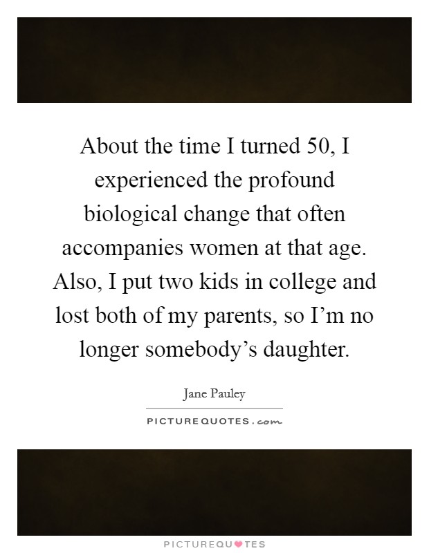 About the time I turned 50, I experienced the profound biological change that often accompanies women at that age. Also, I put two kids in college and lost both of my parents, so I'm no longer somebody's daughter Picture Quote #1