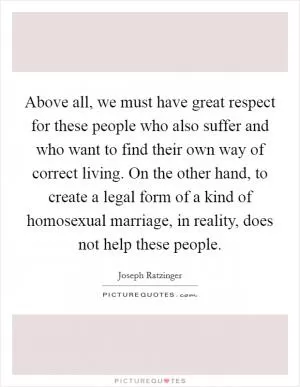 Above all, we must have great respect for these people who also suffer and who want to find their own way of correct living. On the other hand, to create a legal form of a kind of homosexual marriage, in reality, does not help these people Picture Quote #1