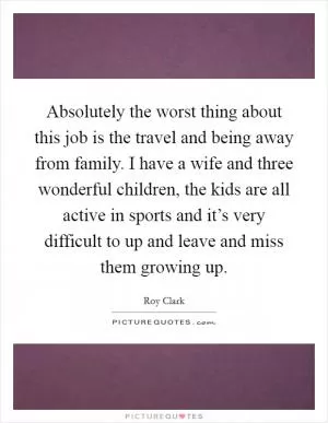 Absolutely the worst thing about this job is the travel and being away from family. I have a wife and three wonderful children, the kids are all active in sports and it’s very difficult to up and leave and miss them growing up Picture Quote #1
