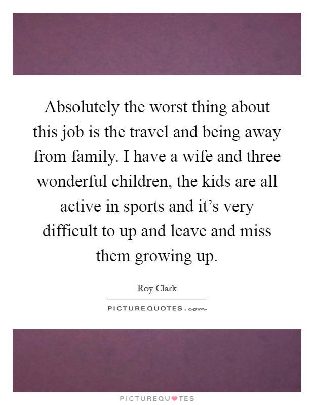 Absolutely the worst thing about this job is the travel and being away from family. I have a wife and three wonderful children, the kids are all active in sports and it's very difficult to up and leave and miss them growing up Picture Quote #1